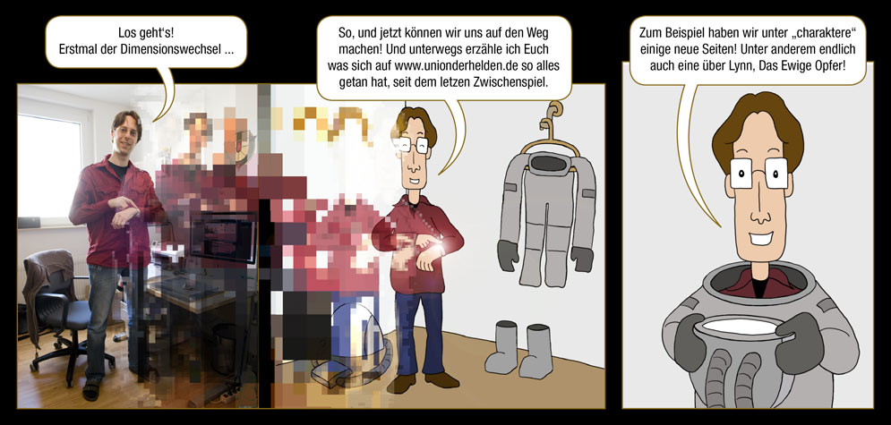 Seite 2: Arne: Los geht‘s! Erstmal der Dimensionswechsel ... So, und jetzt können wir uns auf den Weg zum Webcomic Planet machen! Und auf unserer Reise erzähle ich Euch etwas über die Neuigkeiten auf www.unionderhelden.de – denn es hat sich einiges getan! Zum Beispiel haben wir unter „charaktere“ einige neue Seiten! Unter anderem endlich auch eine über Das Ewige Opfer, Lynn!