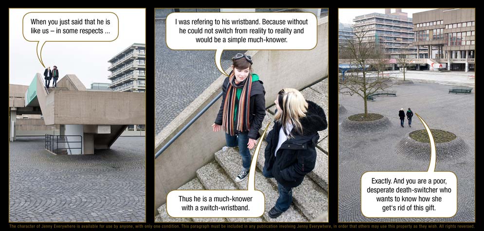 Page 34: Lynn: When you just said that he is like us � in some respects ... / Jenny Everywhere: I was refering to his wristband. Because without he could not switch from reality to reality and would be a simple much-knower. / Lynn: Thus he is a much-knower with a switch-wristband. / Jenny Everywhere: Exactly. And you are a poor, desperate death-switcher who wants to know how she get�s rid of this gift.