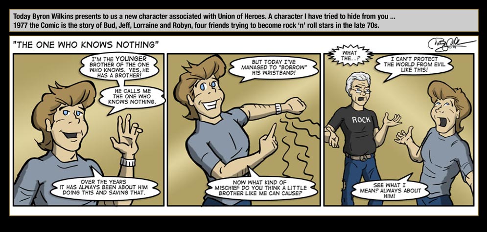 Guest artist: Byron Wilkins � Today Byron Wilkins presents to us a new character associated with Union of Heroes. A character I have tried to hide from you ... 1977 the Comic is the story of Bud, Jeff, Lorraine and Robyn, four friends trying to become rock �n� roll stars in the late 70s. / The One Who Knows Nothing: I'm the younger brother of The One Who Knows. Yes, he has a brother! He calls me The One Who Knows Nothing. Over the years it has always been about him doing this and saving that. But today I've managed to "borrowed" his wristband! Now what kind of mischief do you think a little brother like me can cause? / The One Who Knows: What the...? I can't protect the world from evil like this! / The One Who Knows Nothing: See what I mean? Always about him!