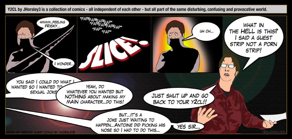 Guest artist: JHorsley3 � Y2CL by JHorsley3 is a collection of comics - all independent of each other - but all part of the same disturbing, confusing and provocative world. / Erzengel: Hmmm...feeling frisky... I wonder... / FAP FAP FAP FAP SLICE! / Erzengel: Uh oh... / Arne: What in the hell is this? I said a guest strip not a porn strip! / JHorsley3: You said I could do what I want so I wanted to do a sexual joke! / Arne: Yeah, do whatever you wanted but nothing about making my main character... do this! / JHorsley3: But...It's a joke just waiting to happen... Antoine did picking his nose so I had to do this... / Arne: Just shut up and go back to your Y2CL! / JHorsley3: Yes Sir...