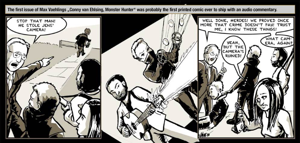 Guest artist: Vaehling � The first issue of Max Vaehlings �Conny van Ehlsing, Monster Hunter� was probably the first printed comic ever to ship with an audio commentary. / The One Who Knows: Stop that man! He stole Jens' camera! / Action-Panel! / The One Who Knows: Well done, Heroes! We proved once more that crime doesn't pay! Trust me, I know these things! / Lynn: Yeah, but the camera's ruined! / The One Who Knows: What camera, again?